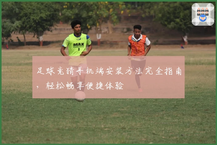 足球竞猜手机端安装方法完全指南，轻松畅享便捷体验