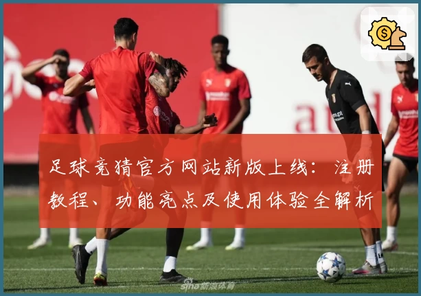 足球竞猜官方网站新版上线：注册教程、功能亮点及使用体验全解析
