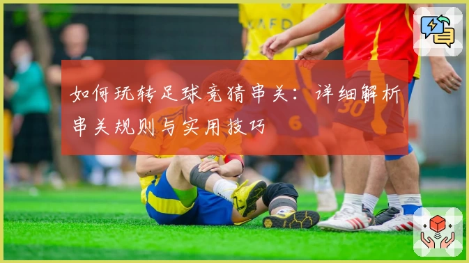 如何玩转足球竞猜串关：详细解析串关规则与实用技巧